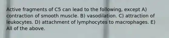 Active fragments of C5 can lead to the following, except A) contraction of smooth muscle. B) vasodilation. C) attraction of leukocytes. D) attachment of lymphocytes to macrophages. E) All of the above.