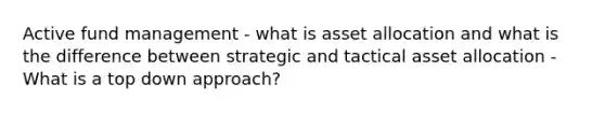 Active fund management - what is asset allocation and what is the difference between strategic and tactical asset allocation - What is a top down approach?