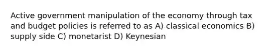 Active government manipulation of the economy through tax and budget policies is referred to as A) classical economics B) supply side C) monetarist D) Keynesian