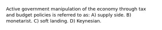 Active government manipulation of the economy through tax and budget policies is referred to as: A) supply side. B) monetarist. C) soft landing. D) Keynesian.