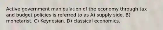 Active government manipulation of the economy through tax and budget policies is referred to as A) supply side. B) monetarist. C) Keynesian. D) classical economics.
