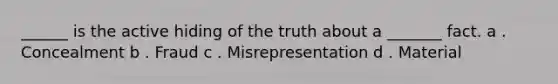 ______ is the active hiding of the truth about a _______ fact. a . Concealment b . Fraud c . Misrepresentation d . Material