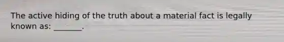 The active hiding of the truth about a material fact is legally known as: _______.