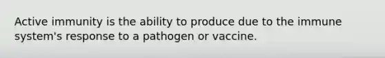 Active immunity is the ability to produce due to the immune system's response to a pathogen or vaccine.