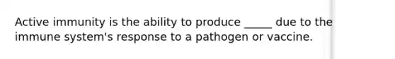 Active immunity is the ability to produce _____ due to the immune system's response to a pathogen or vaccine.