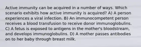 Active immunity can be acquired in a number of ways. Which scenario exhibits how active immunity is acquired? A) A person experiences a viral infection. B) An immunocompetent person receives a blood transfusion to receive donor immunoglobulins. C) A fetus is exposed to antigens in the mother's bloodstream, and develops immunoglobulins. D) A mother passes antibodies on to her baby through breast milk.