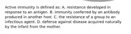 Active immunity is defined as: A. resistance developed in response to an antigen. B. immunity conferred by an antibody produced in another host. C. the resistance of a group to an infectious agent. D. defense against disease acquired naturally by the infant from the mother.