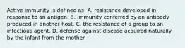 Active immunity is defined as: A. resistance developed in response to an antigen. B. immunity conferred by an antibody produced in another host. C. the resistance of a group to an infectious agent. D. defense against disease acquired naturally by the infant from the mother