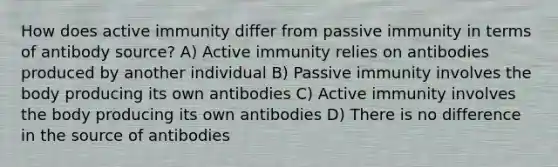 How does active immunity differ from passive immunity in terms of antibody source? A) Active immunity relies on antibodies produced by another individual B) Passive immunity involves the body producing its own antibodies C) Active immunity involves the body producing its own antibodies D) There is no difference in the source of antibodies