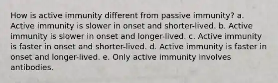 How is active immunity different from passive immunity? a. Active immunity is slower in onset and shorter-lived.​ b. ​Active immunity is slower in onset and longer-lived. c. ​Active immunity is faster in onset and shorter-lived. d. ​Active immunity is faster in onset and longer-lived. e. ​Only active immunity involves antibodies.