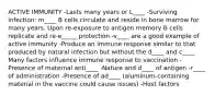 ACTIVE IMMUNITY -Lasts many years or L____ -Surviving infection: m____ B cells circulate and reside in bone marrow for many years. Upon re-exposure to antigen memory B cells replicate and re-e_____ protection -v____ are a good example of active immunity -Produce an immune response similar to that produced by natural infection but without the d____ and c____ Many factors influence immune response to vaccination -Presence of maternal anti____ -Nature and d____ of antigen -r____ of administration -Presence of ad____ (aluminum-containing material in the vaccine could cause issues) -Host factors