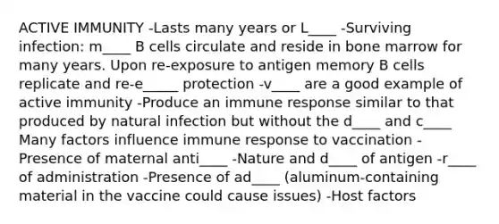 ACTIVE IMMUNITY -Lasts many years or L____ -Surviving infection: m____ B cells circulate and reside in bone marrow for many years. Upon re-exposure to antigen memory B cells replicate and re-e_____ protection -v____ are a good example of active immunity -Produce an immune response similar to that produced by natural infection but without the d____ and c____ Many factors influence immune response to vaccination -Presence of maternal anti____ -Nature and d____ of antigen -r____ of administration -Presence of ad____ (aluminum-containing material in the vaccine could cause issues) -Host factors