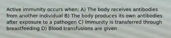 Active immunity occurs when: A) The body receives antibodies from another individual B) The body produces its own antibodies after exposure to a pathogen C) Immunity is transferred through breastfeeding D) Blood transfusions are given