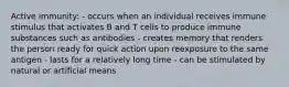 Active immunity: - occurs when an individual receives immune stimulus that activates B and T cells to produce immune substances such as antibodies - creates memory that renders the person ready for quick action upon reexposure to the same antigen - lasts for a relatively long time - can be stimulated by natural or artificial means