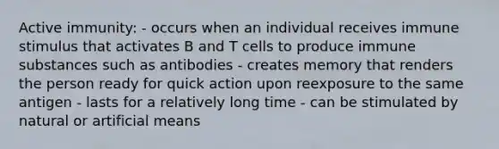 Active immunity: - occurs when an individual receives immune stimulus that activates B and T cells to produce immune substances such as antibodies - creates memory that renders the person ready for quick action upon reexposure to the same antigen - lasts for a relatively long time - can be stimulated by natural or artificial means