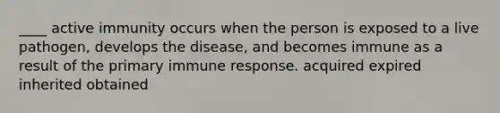 ____ active immunity occurs when the person is exposed to a live pathogen, develops the disease, and becomes immune as a result of the primary immune response. acquired expired inherited obtained