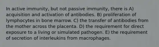 In active immunity, but not passive immunity, there is A) acquisition and activation of antibodies. B) proliferation of lymphocytes in bone marrow. C) the transfer of antibodies from the mother across the placenta. D) the requirement for direct exposure to a living or simulated pathogen. E) the requirement of secretion of interleukins from macrophages.