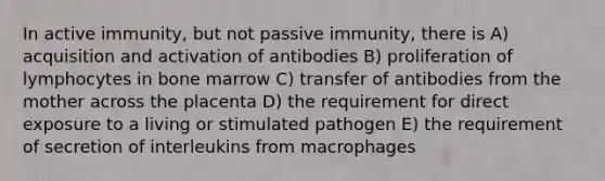 In active immunity, but not passive immunity, there is A) acquisition and activation of antibodies B) proliferation of lymphocytes in bone marrow C) transfer of antibodies from the mother across the placenta D) the requirement for direct exposure to a living or stimulated pathogen E) the requirement of secretion of interleukins from macrophages