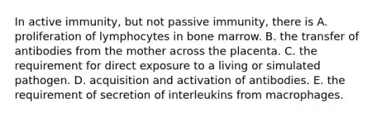 In active immunity, but not passive immunity, there is A. proliferation of lymphocytes in bone marrow. B. the transfer of antibodies from the mother across the placenta. C. the requirement for direct exposure to a living or simulated pathogen. D. acquisition and activation of antibodies. E. the requirement of secretion of interleukins from macrophages.