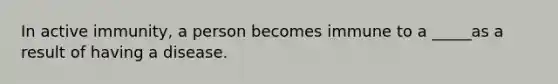 In active immunity, a person becomes immune to a _____as a result of having a disease.