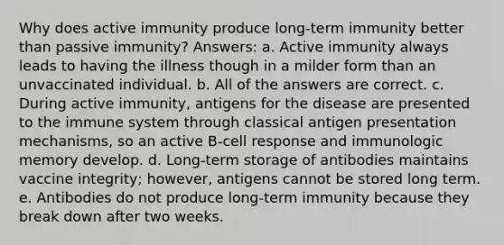 Why does active immunity produce long-term immunity better than passive immunity? Answers: a. Active immunity always leads to having the illness though in a milder form than an unvaccinated individual. b. All of the answers are correct. c. During active immunity, antigens for the disease are presented to the immune system through classical antigen presentation mechanisms, so an active B-cell response and immunologic memory develop. d. Long-term storage of antibodies maintains vaccine integrity; however, antigens cannot be stored long term. e. Antibodies do not produce long-term immunity because they break down after two weeks.