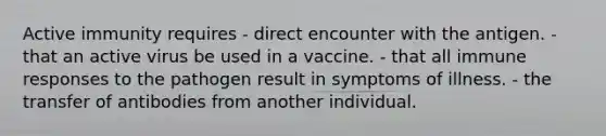 Active immunity requires - direct encounter with the antigen. - that an active virus be used in a vaccine. - that all immune responses to the pathogen result in symptoms of illness. - the transfer of antibodies from another individual.