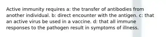 Active immunity requires a: the transfer of antibodies from another individual. b: direct encounter with the antigen. c: that an active virus be used in a vaccine. d: that all immune responses to the pathogen result in symptoms of illness.