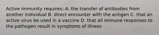 Active immunity requires: A. the transfer of antibodies from another individual B. direct encounter with the antigen C. that an active virus be used in a vaccine D. that all immune responses to the pathogen result in symptoms of illness