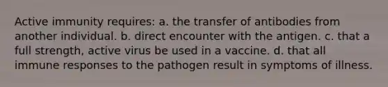 Active immunity requires: a. the transfer of antibodies from another individual. b. direct encounter with the antigen. c. that a full strength, active virus be used in a vaccine. d. that all immune responses to the pathogen result in symptoms of illness.