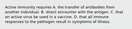 Active immunity requires A. the transfer of antibodies from another individual. B. direct encounter with the antigen. C. that an active virus be used in a vaccine. D. that all immune responses to the pathogen result in symptoms of illness.