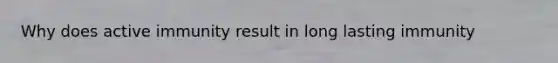 Why does active immunity result in long lasting immunity