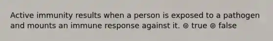 Active immunity results when a person is exposed to a pathogen and mounts an immune response against it. ⊚ true ⊚ false