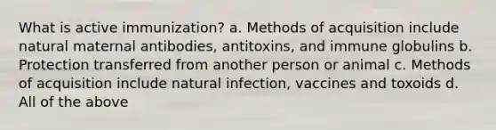 What is active immunization? a. Methods of acquisition include natural maternal antibodies, antitoxins, and immune globulins b. Protection transferred from another person or animal c. Methods of acquisition include natural infection, vaccines and toxoids d. All of the above