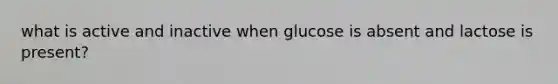 what is active and inactive when glucose is absent and lactose is present?