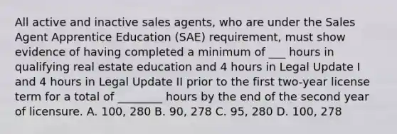 All active and inactive sales agents, who are under the Sales Agent Apprentice Education (SAE) requirement, must show evidence of having completed a minimum of ___ hours in qualifying real estate education and 4 hours in Legal Update I and 4 hours in Legal Update II prior to the first two-year license term for a total of ________ hours by the end of the second year of licensure. A. 100, 280 B. 90, 278 C. 95, 280 D. 100, 278