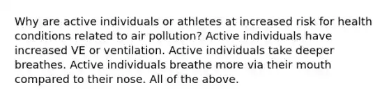 Why are active individuals or athletes at increased risk for health conditions related to air pollution? Active individuals have increased VE or ventilation. Active individuals take deeper breathes. Active individuals breathe more via their mouth compared to their nose. All of the above.