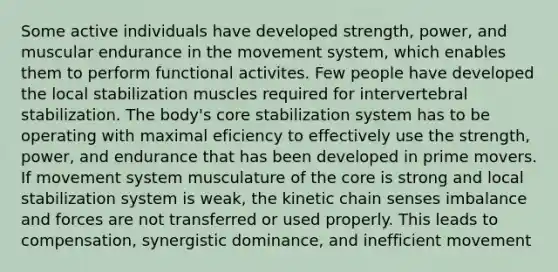 Some active individuals have developed strength, power, and muscular endurance in the movement system, which enables them to perform functional activites. Few people have developed the local stabilization muscles required for intervertebral stabilization. The body's core stabilization system has to be operating with maximal eficiency to effectively use the strength, power, and endurance that has been developed in prime movers. If movement system musculature of the core is strong and local stabilization system is weak, the kinetic chain senses imbalance and forces are not transferred or used properly. This leads to compensation, synergistic dominance, and inefficient movement