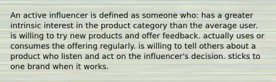 An active influencer is defined as someone who: has a greater intrinsic interest in the product category than the average user. is willing to try new products and offer feedback. actually uses or consumes the offering regularly. is willing to tell others about a product who listen and act on the influencer's decision. sticks to one brand when it works.