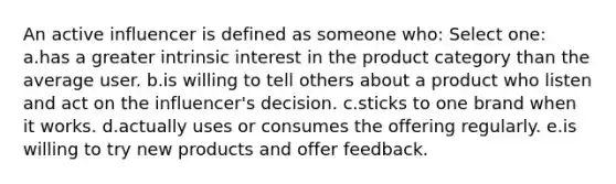 An active influencer is defined as someone who: Select one: a.has a greater intrinsic interest in the product category than the average user. b.is willing to tell others about a product who listen and act on the influencer's decision. c.sticks to one brand when it works. d.actually uses or consumes the offering regularly. e.is willing to try new products and offer feedback.