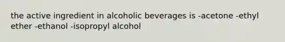 the active ingredient in alcoholic beverages is -acetone -ethyl ether -ethanol -isopropyl alcohol