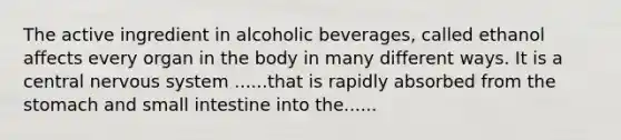 The active ingredient in alcoholic beverages, called ethanol affects every organ in the body in many different ways. It is a central nervous system ......that is rapidly absorbed from the stomach and small intestine into the......