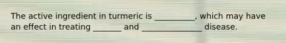 The active ingredient in turmeric is __________, which may have an effect in treating _______ and _______________ disease.
