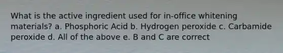 What is the active ingredient used for in-office whitening materials? a. Phosphoric Acid b. Hydrogen peroxide c. Carbamide peroxide d. All of the above e. B and C are correct