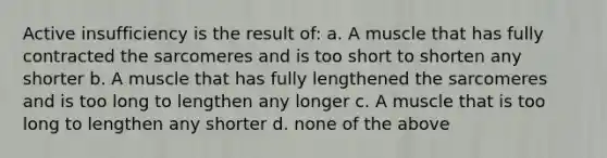 Active insufficiency is the result of: a. A muscle that has fully contracted the sarcomeres and is too short to shorten any shorter b. A muscle that has fully lengthened the sarcomeres and is too long to lengthen any longer c. A muscle that is too long to lengthen any shorter d. none of the above