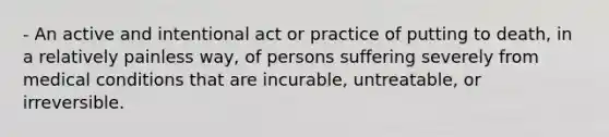 - An active and intentional act or practice of putting to death, in a relatively painless way, of persons suffering severely from medical conditions that are incurable, untreatable, or irreversible.