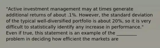 "Active investment management may at times generate additional returns of about .1%. However, the standard deviation of the typical well-diversified portfolio is about 20%, so it is very difficult to statistically identify any increase in performance." Even if true, this statement is an example of the _________ problem in deciding how efficient the markets are