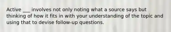 Active ___ involves not only noting what a source says but thinking of how it fits in with your understanding of the topic and using that to devise follow-up questions.