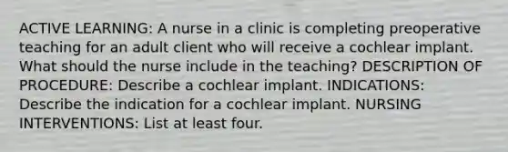 ACTIVE LEARNING: A nurse in a clinic is completing preoperative teaching for an adult client who will receive a cochlear implant. What should the nurse include in the teaching? DESCRIPTION OF PROCEDURE: Describe a cochlear implant. INDICATIONS: Describe the indication for a cochlear implant. NURSING INTERVENTIONS: List at least four.