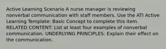 Active Learning Scenario A nurse manager is reviewing nonverbal communication with staff members. Use the ATI Active Learning Template: Basic Concept to complete this item. RELATED CONTENT: List at least four examples of nonverbal communication. UNDERLYING PRINCIPLES: Explain their effect on the communication.