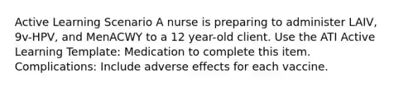 Active Learning Scenario A nurse is preparing to administer LAIV, 9v-HPV, and MenACWY to a 12 year-old client. Use the ATI Active Learning Template: Medication to complete this item. Complications: Include adverse effects for each vaccine.